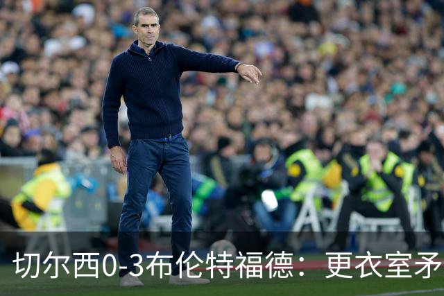 切尔西0-3布伦特福德：更衣室矛盾 结构性崩塌，阿隆索信任告急